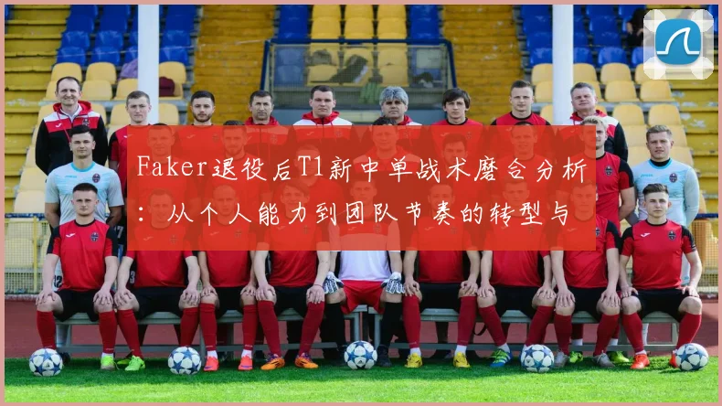 Faker退役后T1新中单战术磨合分析：从个人能力到团队节奏的转型与LCK春季赛前景