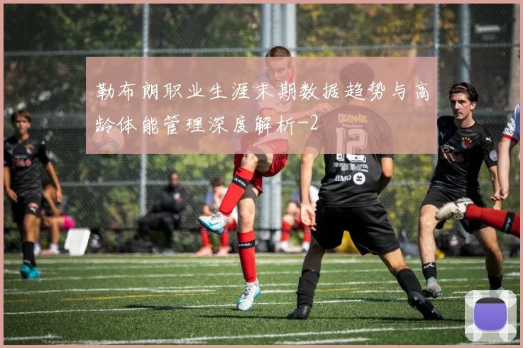 勒布朗职业生涯末期数据趋势与高龄体能管理深度解析