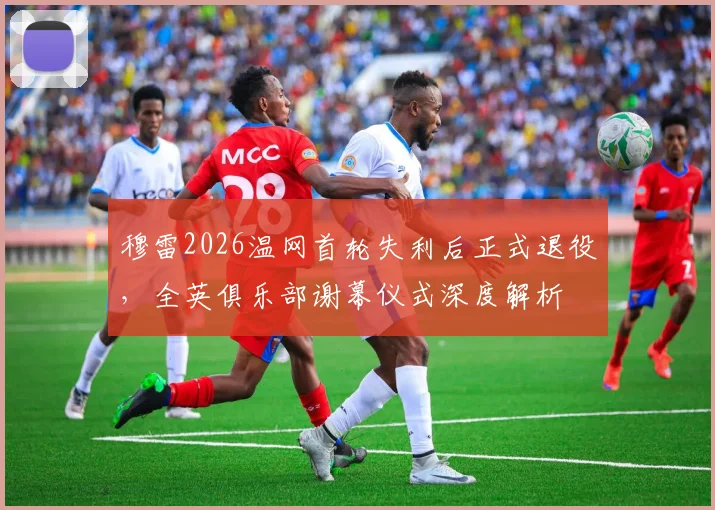 穆雷2026温网首轮失利后正式退役，全英俱乐部谢幕仪式深度解析