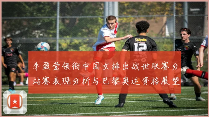 李盈莹领衔中国女排出战世联赛分站赛表现分析与巴黎奥运资格展望