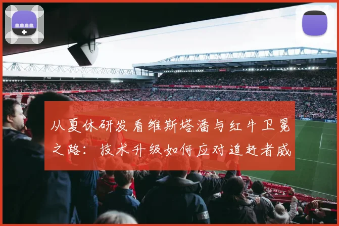 从夏休研发看维斯塔潘与红牛卫冕之路：技术升级如何应对追赶者威胁