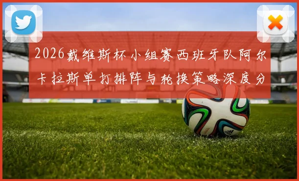 2026戴维斯杯小组赛西班牙队阿尔卡拉斯单打排阵与轮换策略深度分析
