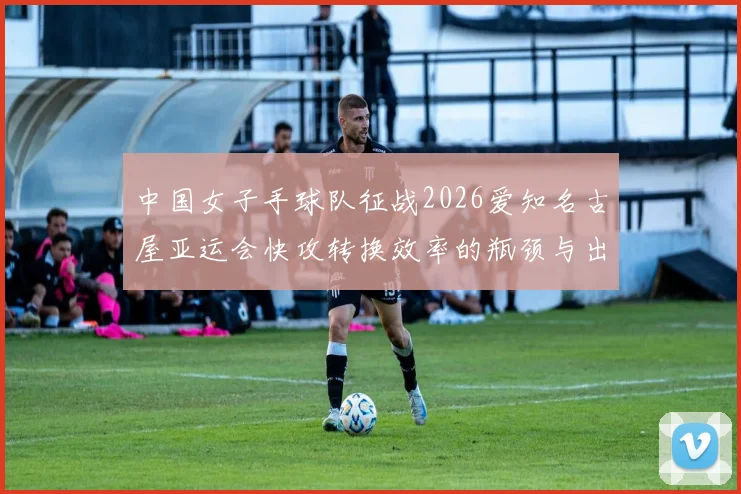 中国女子手球队征战2026爱知名古屋亚运会快攻转换效率的瓶颈与出路