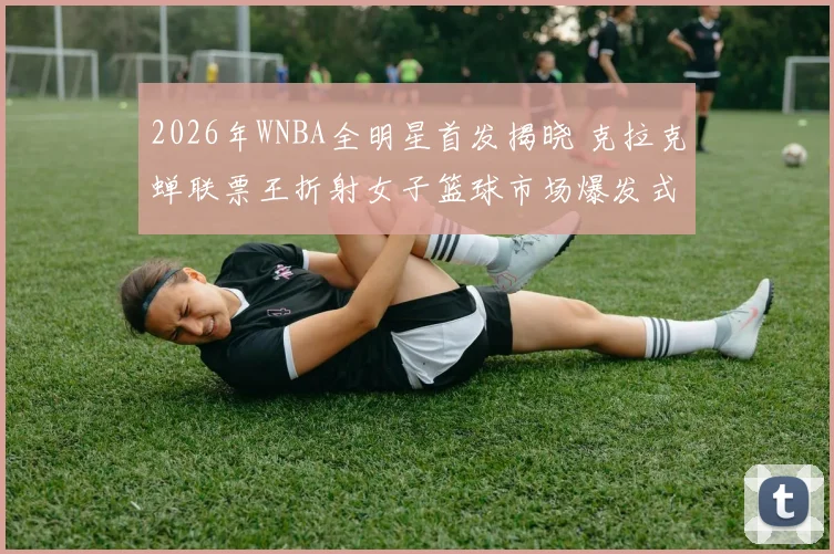 2026年WNBA全明星首发揭晓 克拉克蝉联票王折射女子篮球市场爆发式增长