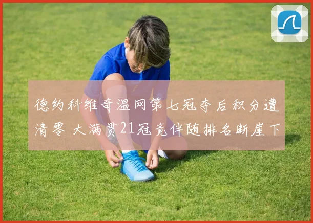德约科维奇温网第七冠夺后积分遭清零 大满贯21冠竟伴随排名断崖下跌