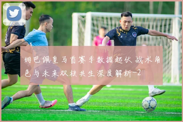 姆巴佩皇马首赛季数据起伏 战术角色与未来双核共生深度解析