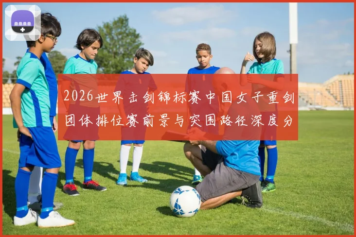 2026世界击剑锦标赛中国女子重剑团体排位赛前景与突围路径深度分析