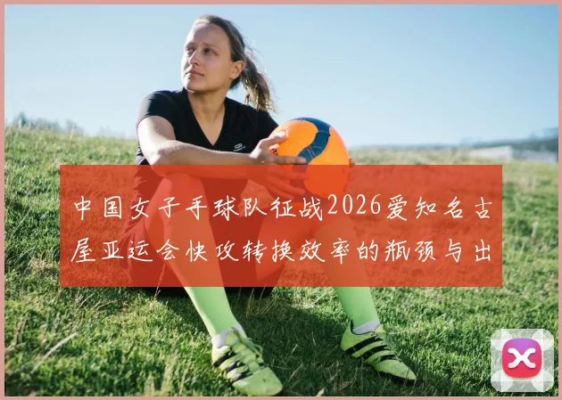 中国女子手球队征战2026爱知名古屋亚运会快攻转换效率的瓶颈与出路