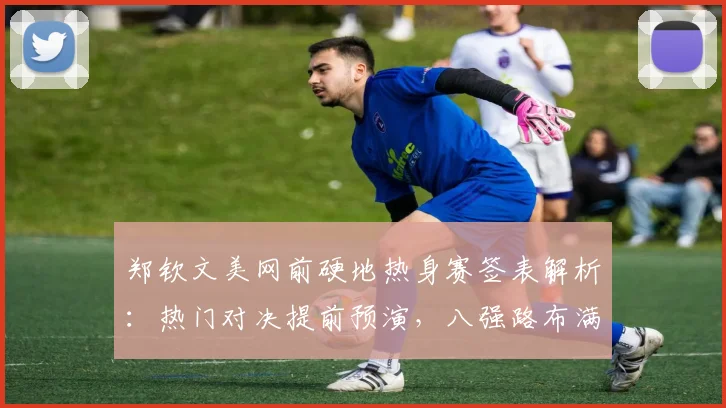 郑钦文美网前硬地热身赛签表解析：热门对决提前预演，八强路布满荆棘考验