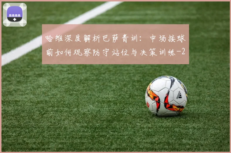哈维深度解析巴萨青训：中场接球前如何观察防守站位与决策训练