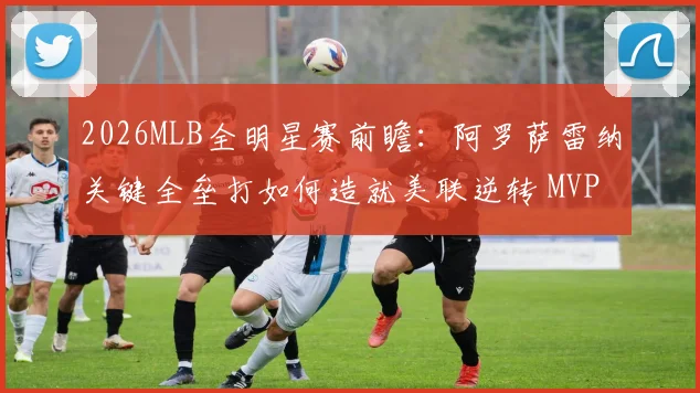 2026MLB全明星赛前瞻：阿罗萨雷纳关键全垒打如何造就美联逆转 MVP争夺深度解析