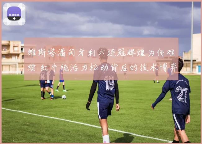 维斯塔潘匈牙利六连冠辉煌为何难续 红牛统治力松动背后的技术博弈与赛道现实