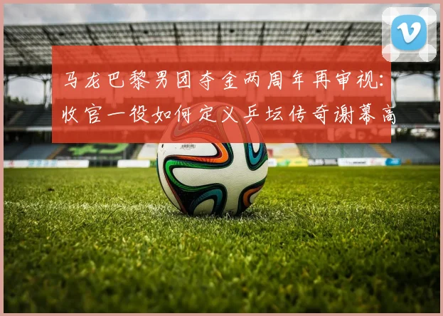 马龙巴黎男团夺金两周年再审视：收官一役如何定义乒坛传奇谢幕高度