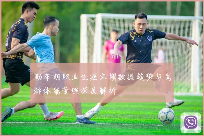 勒布朗职业生涯末期数据趋势与高龄体能管理深度解析
