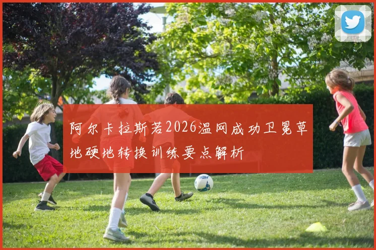 阿尔卡拉斯若2026温网成功卫冕草地硬地转换训练要点解析