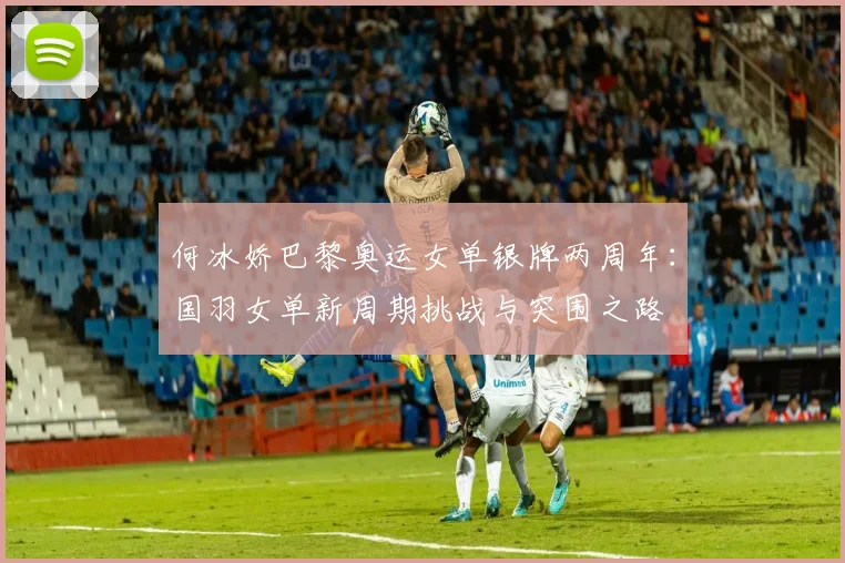 何冰娇巴黎奥运女单银牌两周年：国羽女单新周期挑战与突围之路