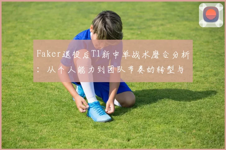 Faker退役后T1新中单战术磨合分析：从个人能力到团队节奏的转型与LCK春季赛前景