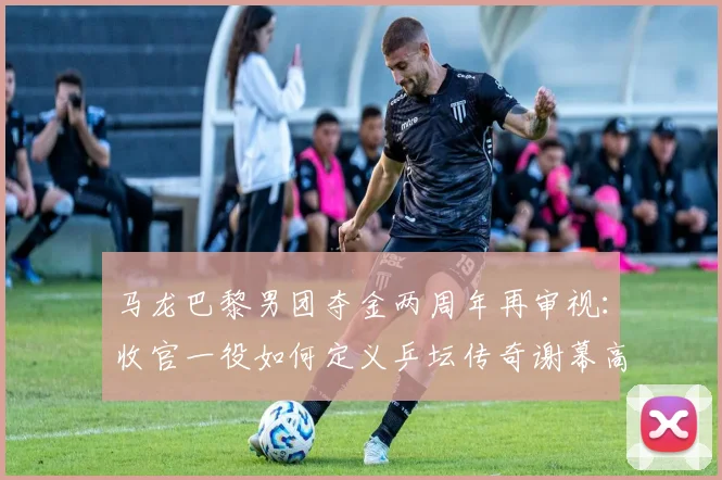 马龙巴黎男团夺金两周年再审视：收官一役如何定义乒坛传奇谢幕高度