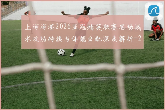 上海海港2026亚冠精英联赛客场战术攻防转换与体能分配深度解析