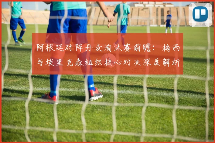 阿根廷对阵丹麦淘汰赛前瞻:梅西与埃里克森组织核心对决深度解析