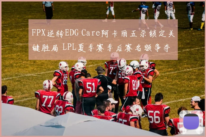 FPX逆转EDG Care阿卡丽五杀锁定关键胜局 LPL夏季赛季后赛名额争夺形势深度解析