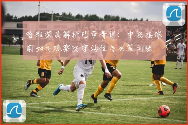 哈维深度解析巴萨青训：中场接球前如何观察防守站位与决策训练