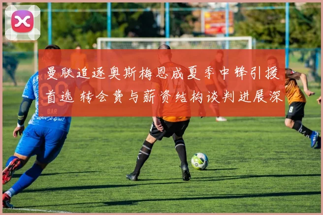 曼联追逐奥斯梅恩成夏季中锋引援首选 转会费与薪资结构谈判进展深度解析