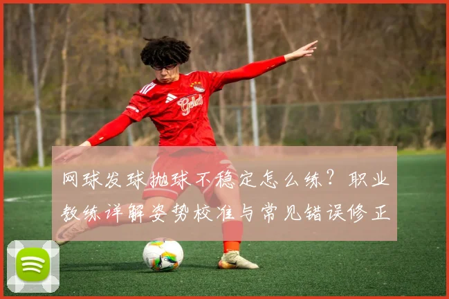 网球发球抛球不稳定怎么练？职业教练详解姿势校准与常见错误修正方案