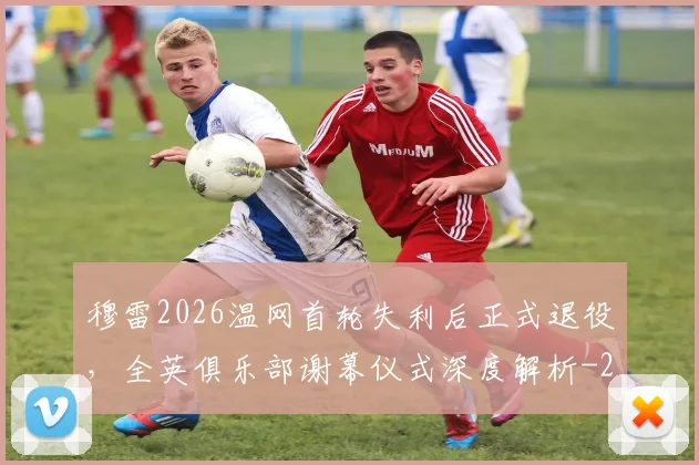 穆雷2026温网首轮失利后正式退役,全英俱乐部谢幕仪式深度解析