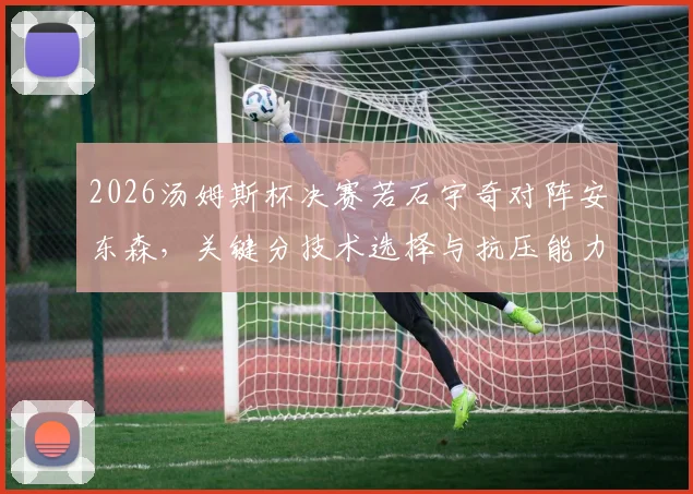 2026汤姆斯杯决赛若石宇奇对阵安东森，关键分技术选择与抗压能力研判