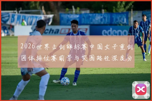 2026世界击剑锦标赛中国女子重剑团体排位赛前景与突围路径深度分析