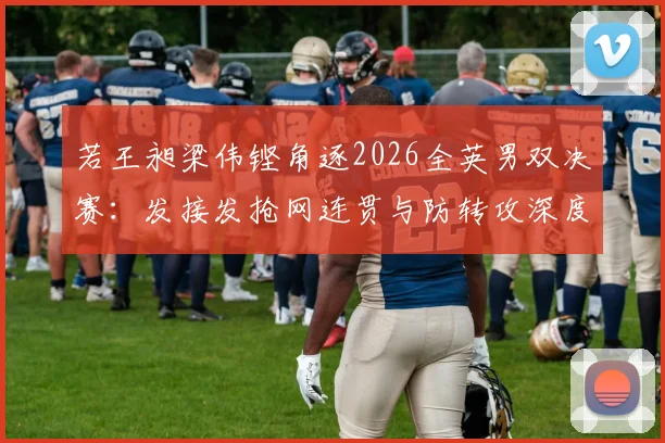 若王昶梁伟铿角逐2026全英男双决赛：发接发抢网连贯与防转攻深度研究