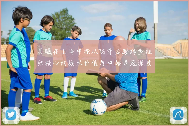 吴曦在上海申花从防守后腰转型组织核心的战术价值与中超争冠深度解析