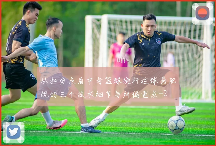 从扣分点看中考篮球绕杆运球易犯规的三个技术细节与纠偏重点