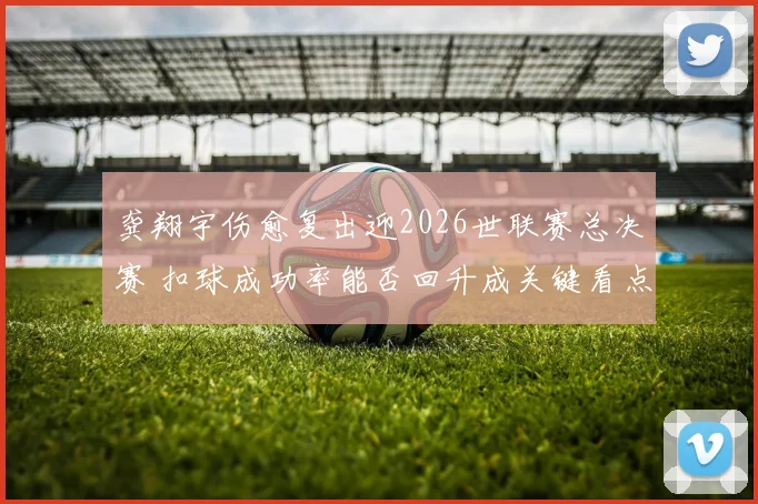 龚翔宇伤愈复出迎2026世联赛总决赛 扣球成功率能否回升成关键看点