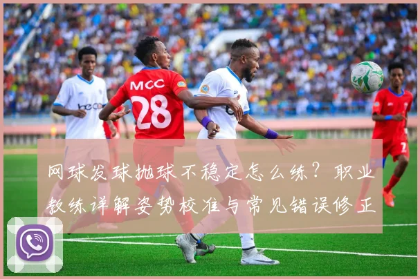 网球发球抛球不稳定怎么练？职业教练详解姿势校准与常见错误修正方案