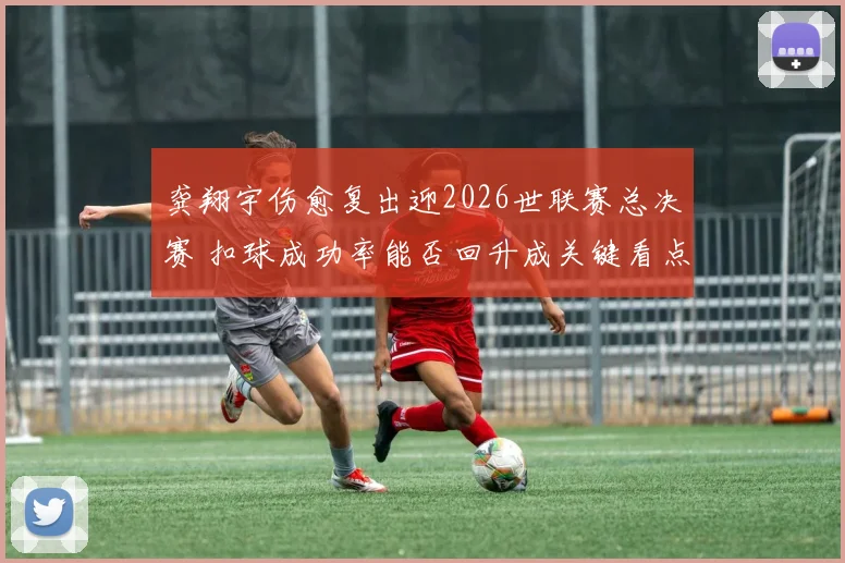 龚翔宇伤愈复出迎2026世联赛总决赛 扣球成功率能否回升成关键看点
