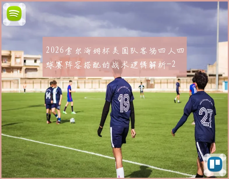 2026索尔海姆杯美国队客场四人四球赛阵容搭配的战术逻辑解析