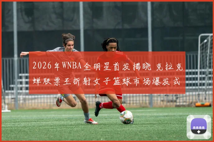 2026年WNBA全明星首发揭晓 克拉克蝉联票王折射女子篮球市场爆发式增长