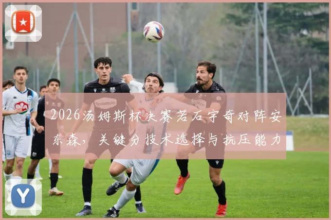 2026汤姆斯杯决赛若石宇奇对阵安东森，关键分技术选择与抗压能力研判