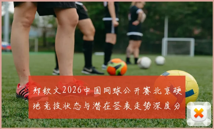 郑钦文2026中国网球公开赛北京硬地竞技状态与潜在签表走势深度分析