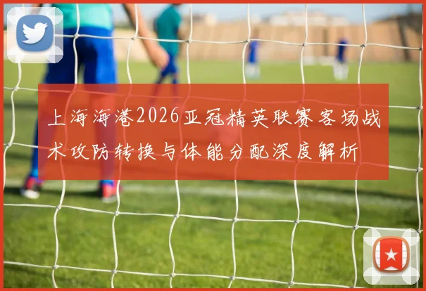 上海海港2026亚冠精英联赛客场战术攻防转换与体能分配深度解析