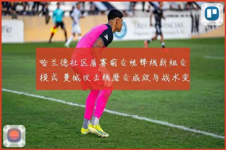 哈兰德社区盾赛前合练锋线新组合模式 曼城攻击线磨合成效与战术变数解读