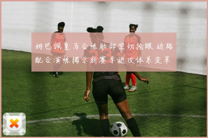 姆巴佩皇马合练肋部空切抢眼 边路配合演练揭示新赛季进攻体系变革