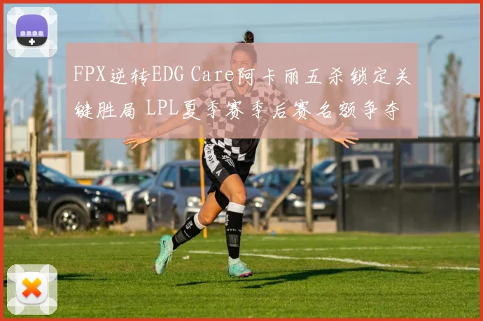 FPX逆转EDG Care阿卡丽五杀锁定关键胜局 LPL夏季赛季后赛名额争夺形势深度解析
