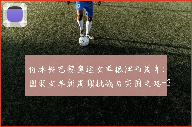 何冰娇巴黎奥运女单银牌两周年：国羽女单新周期挑战与突围之路