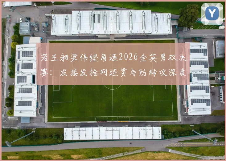 若王昶梁伟铿角逐2026全英男双决赛：发接发抢网连贯与防转攻深度研究