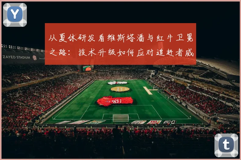 从夏休研发看维斯塔潘与红牛卫冕之路:技术升级如何应对追赶者威胁