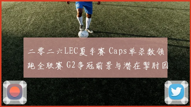 二零二六LEC夏季赛 Caps单杀数领跑全联赛 G2争冠前景与潜在掣肘因素全面解析