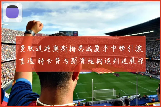 曼联追逐奥斯梅恩成夏季中锋引援首选 转会费与薪资结构谈判进展深度解析